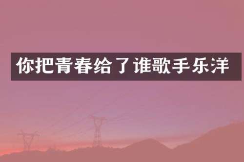 你把青春给了谁歌手乐洋