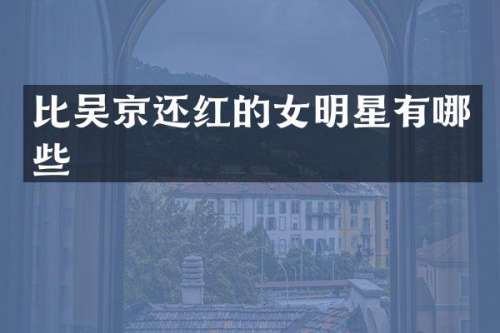 比吴京还红的女明星有哪些
