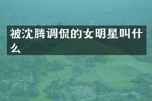 被沈腾调侃的女明星叫什么