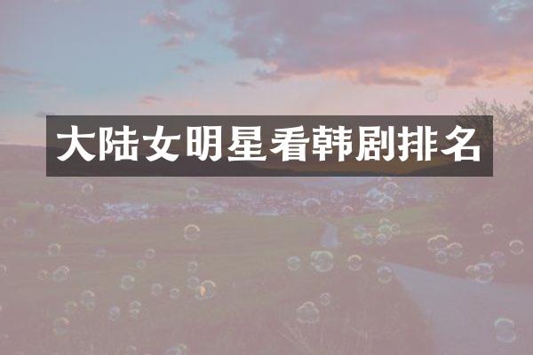 大陆女明星看韩剧排名