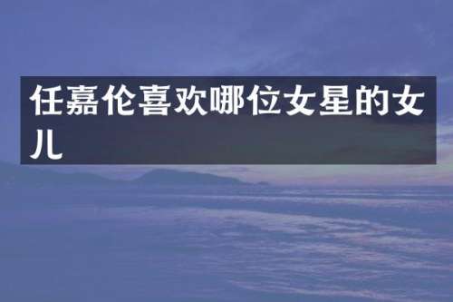 任嘉伦喜欢哪位女星的女儿