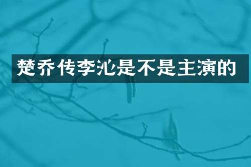 楚乔传李沁是不是主演的
