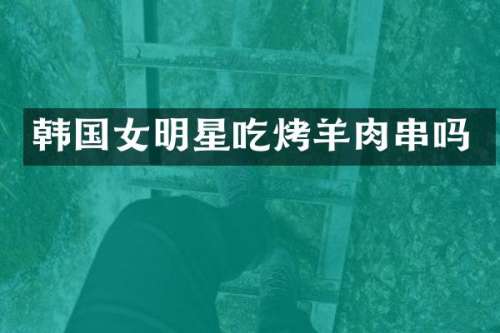 韩国女明星吃烤羊肉串吗