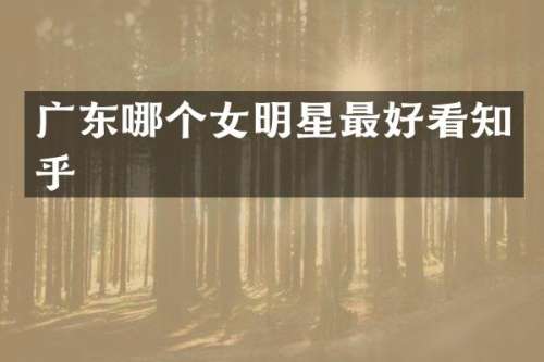 广东哪个女明星最好看知乎