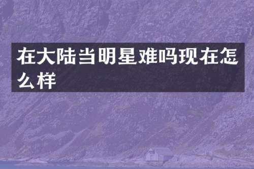 在大陆当明星难吗现在怎么样