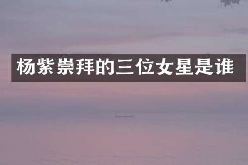 杨紫崇拜的三位女星是谁