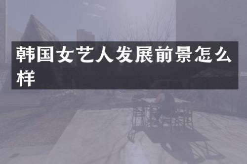 韩国女艺人发展前景怎么样
