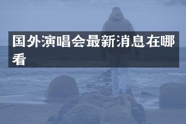 国外演唱会最新消息在哪看