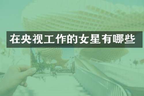 在央视工作的女星有哪些