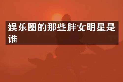 娱乐圈的那些胖女明星是谁