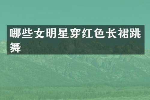 哪些女明星穿红色长裙跳舞