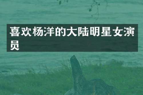 喜欢杨洋的大陆明星女演员