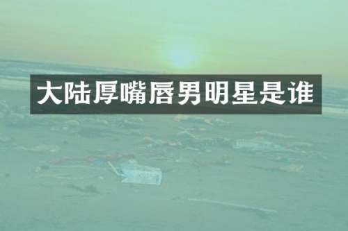 大陆厚嘴唇男明星是谁
