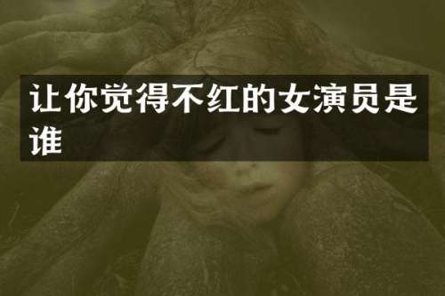 让你觉得不红的女演员是谁
