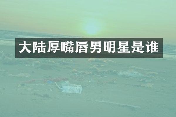 大陆厚嘴唇男明星是谁
