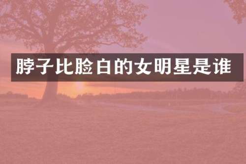 脖子比脸白的女明星是谁