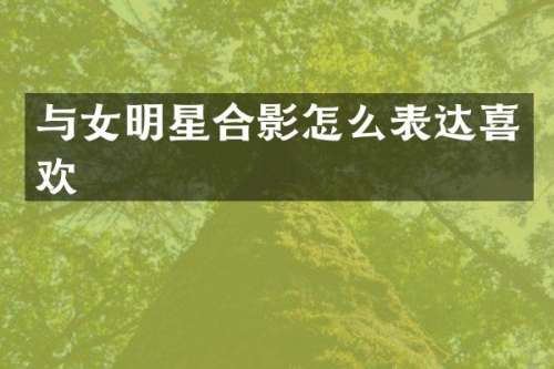 与女明星合影怎么表达喜欢