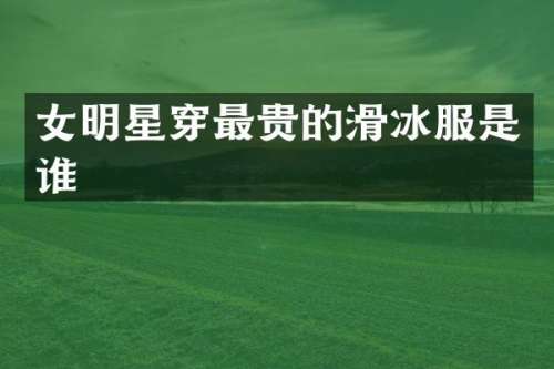 女明星穿最贵的滑冰服是谁