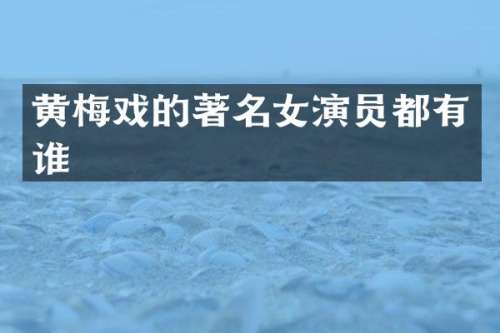 黄梅戏的著名女演员都有谁