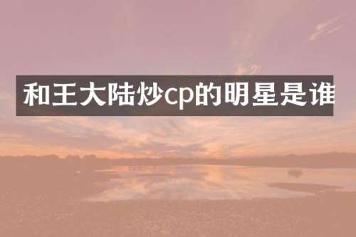 和王大陆炒cp的明星是谁
