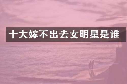 十大嫁不出去女明星是谁