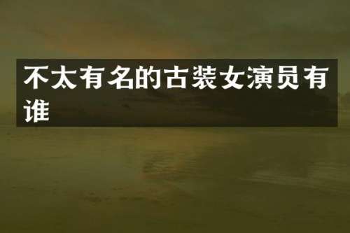 不太有名的古装女演员有谁