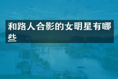 和路人合影的女明星有哪些