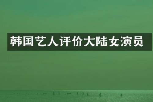 韩国艺人评价大陆女演员