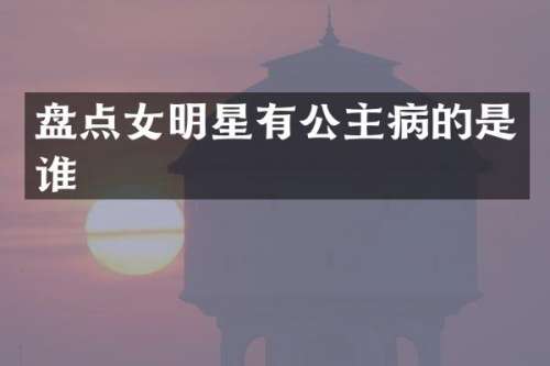 盘点女明星有公主病的是谁