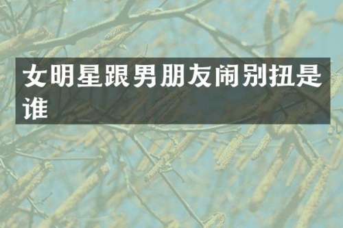 女明星跟男朋友闹别扭是谁