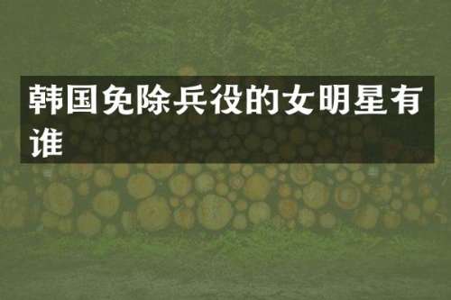 韩国免除兵役的女明星有谁