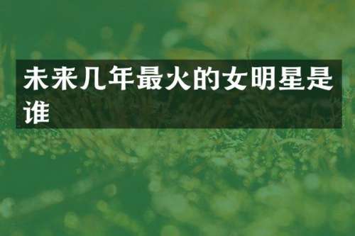 未来几年最火的女明星是谁