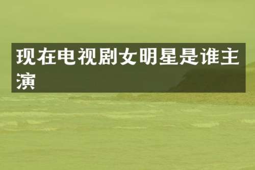 现在电视剧女明星是谁主演