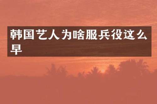 韩国艺人为啥服兵役这么早
