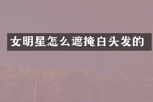 女明星怎么遮掩白头发的