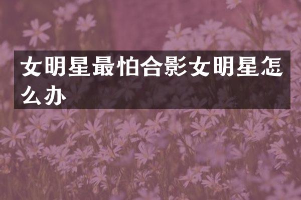 女明星最怕合影女明星怎么办