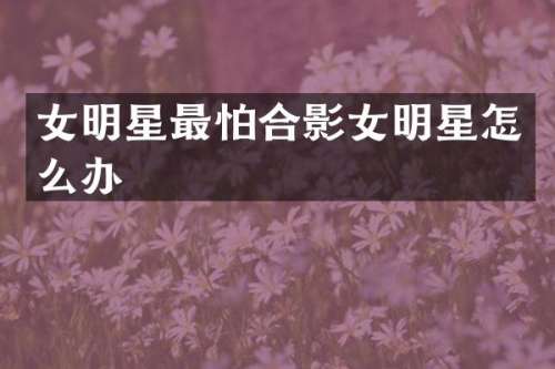 女明星最怕合影女明星怎么办