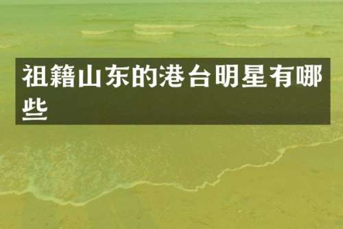 祖籍山东的港台明星有哪些
