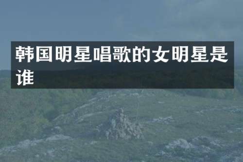 韩国明星唱歌的女明星是谁