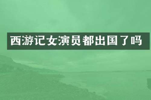 西游记女演员都出国了吗