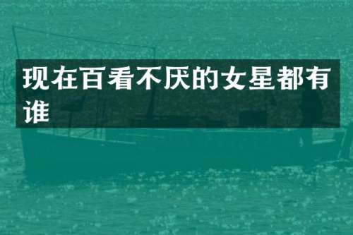 现在百看不厌的女星都有谁