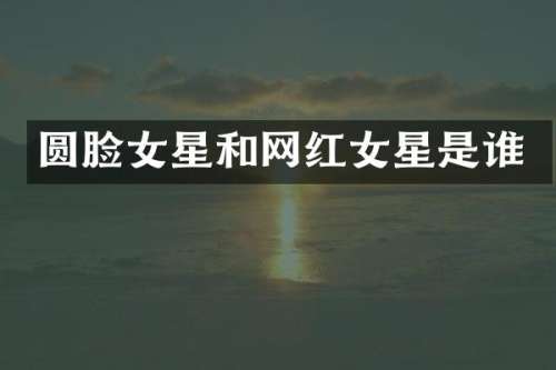 圆脸女星和网红女星是谁