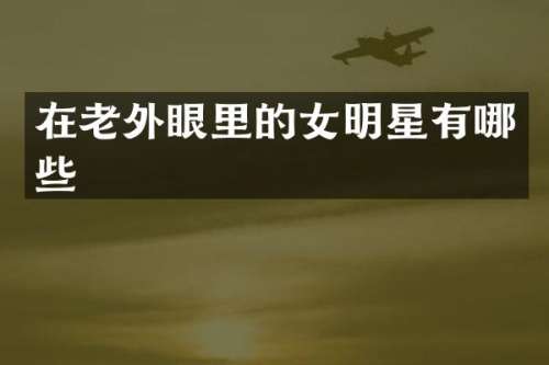 在老外眼里的女明星有哪些
