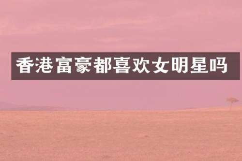 香港富豪都喜欢女明星吗