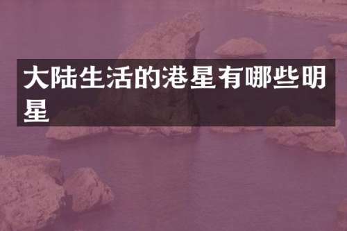 大陆生活的港星有哪些明星