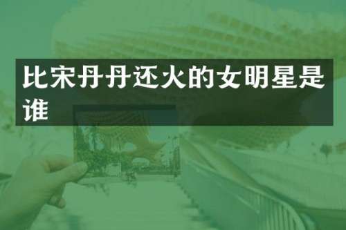 比宋丹丹还火的女明星是谁