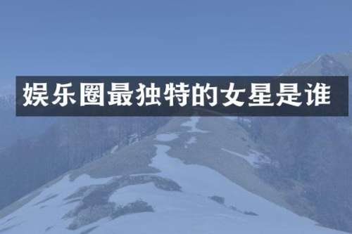娱乐圈最独特的女星是谁