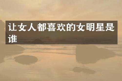 让女人都喜欢的女明星是谁