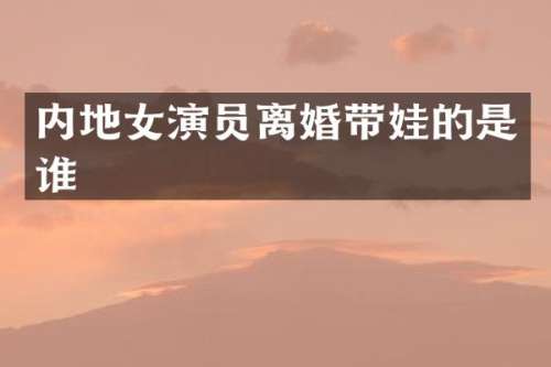 内地女演员离婚带娃的是谁