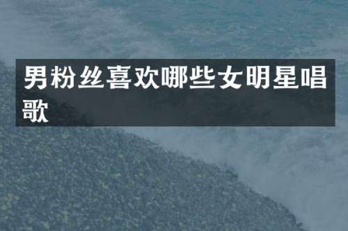 男粉丝喜欢哪些女明星唱歌